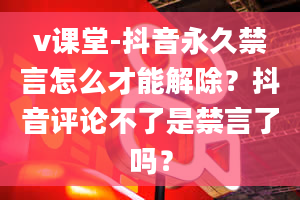 v课堂-抖音永久禁言怎么才能解除？抖音评论不了是禁言了吗？