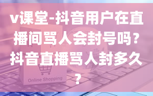 v课堂-抖音用户在直播间骂人会封号吗？抖音直播骂人封多久？