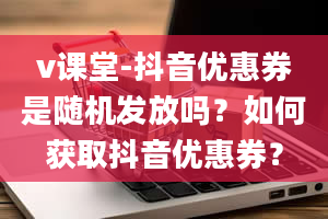 v课堂-抖音优惠券是随机发放吗？如何获取抖音优惠券？