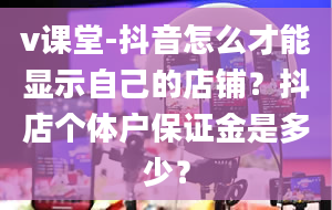 v课堂-抖音怎么才能显示自己的店铺？抖店个体户保证金是多少？