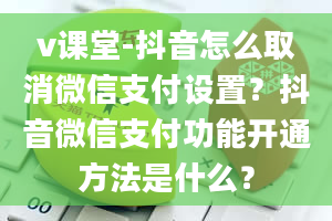 v课堂-抖音怎么取消微信支付设置？抖音微信支付功能开通方法是什么？