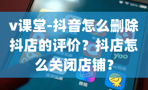 v课堂-抖音怎么删除抖店的评价？抖店怎么关闭店铺？