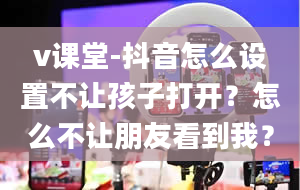 v课堂-抖音怎么设置不让孩子打开？怎么不让朋友看到我？