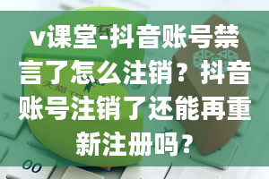 v课堂-抖音账号禁言了怎么注销？抖音账号注销了还能再重新注册吗？