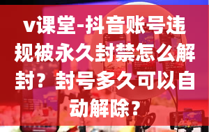 v课堂-抖音账号违规被永久封禁怎么解封？封号多久可以自动解除？