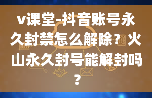 v课堂-抖音账号永久封禁怎么解除？火山永久封号能解封吗？