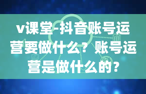 v课堂-抖音账号运营要做什么？账号运营是做什么的？