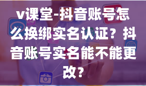 v课堂-抖音账号怎么换绑实名认证？抖音账号实名能不能更改？