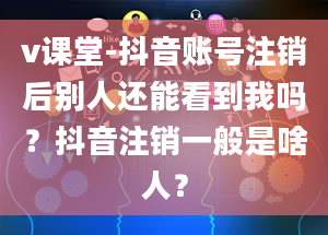 v课堂-抖音账号注销后别人还能看到我吗？抖音注销一般是啥人？