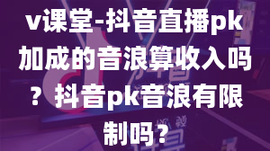 v课堂-抖音直播pk加成的音浪算收入吗？抖音pk音浪有限制吗？