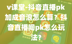 v课堂-抖音直播pk加成音浪怎么算？抖音直播间pk怎么玩法？