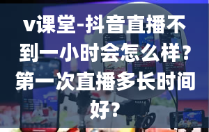 v课堂-抖音直播不到一小时会怎么样？第一次直播多长时间好？