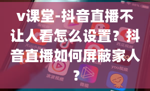 v课堂-抖音直播不让人看怎么设置？抖音直播如何屏蔽家人？