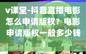 v课堂-抖音直播电影怎么申请版权？电影申请版权一般多少钱？