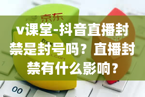 v课堂-抖音直播封禁是封号吗？直播封禁有什么影响？