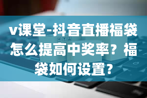 v课堂-抖音直播福袋怎么提高中奖率？福袋如何设置？