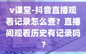 v课堂-抖音直播观看记录怎么查？直播间观看历史有记录吗？