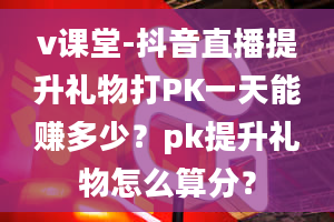 v课堂-抖音直播提升礼物打PK一天能赚多少？pk提升礼物怎么算分？