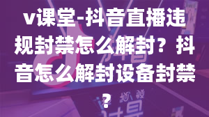 v课堂-抖音直播违规封禁怎么解封？抖音怎么解封设备封禁？