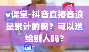 v课堂-抖音直播音浪是累计的吗？可以送给别人吗？